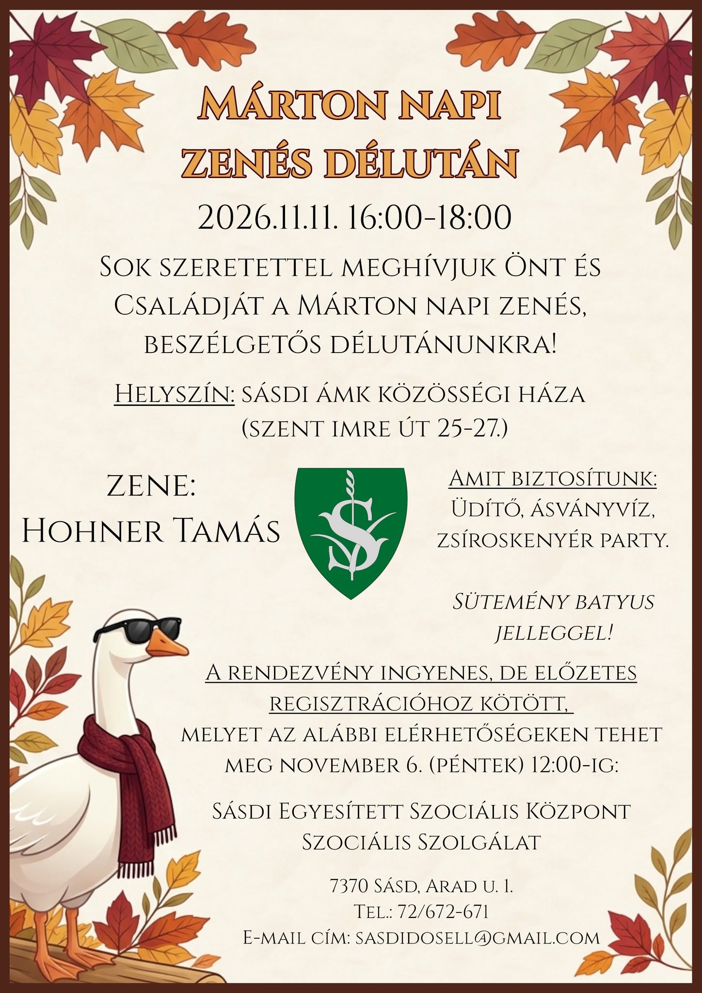 Márton napi zenés délután 2026.11.11.16:00-18:00 SOK SZERETETTEL MEGHÍVJUK ÖNT ÉS CSALÁDJÁT A MÁRTON NAPI ZENÉS, BESZÉLGETŐS DÉLUTÁNUNKRA! HELYSZÍN: SÁSDI ÁMK KÖZÖSSÉGI HÁZA (SZENT IMRE ÚT 25-27.) A RENDEZVÉNY INGYENES, DE ELŐZETES REGISZTRÁCIÓHOZ KÖTÖTT. MELYET AZ ALÁBBI ELÉRHETŐSÉGEKEN TEHET MEG NOVEMBER 6. (PÉNTEK) 12:00-IG: Sásdi Egyesített Szociális Központ Szociális Szolgálat 7370 Sásd, Arad u. I. TEL.: 72/672-671
