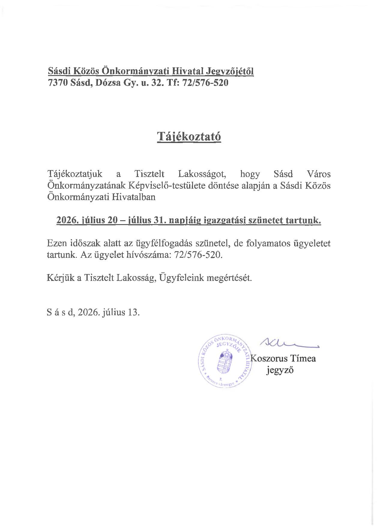 Sásdi Közös Önkormányzati Hivatal Jegyzőiétől 7370 Sásd, Dózsa Gy. u. 32. Tf: 72/576-520 Tájékoztató Tájékoztatjuk a Tisztelt Lakosságot, hogy Sásd Város Önkormányzatának Képviselő-testülete döntése alapján a Sásdi Közös Önkormányzati Hivatalban 2026. július 20 - július 31. napjáig igazgatási szünetet tartunk. Ezen időszak alatt az ügyfélfogadás szünetel, de folyamatos ügyeletet tartunk. Az ügyelet hívószáma: 72/576-520. Kérjük a Tisztelt Lakosság, Ügyfeleink megértését. Sásd, 2026. július 13.