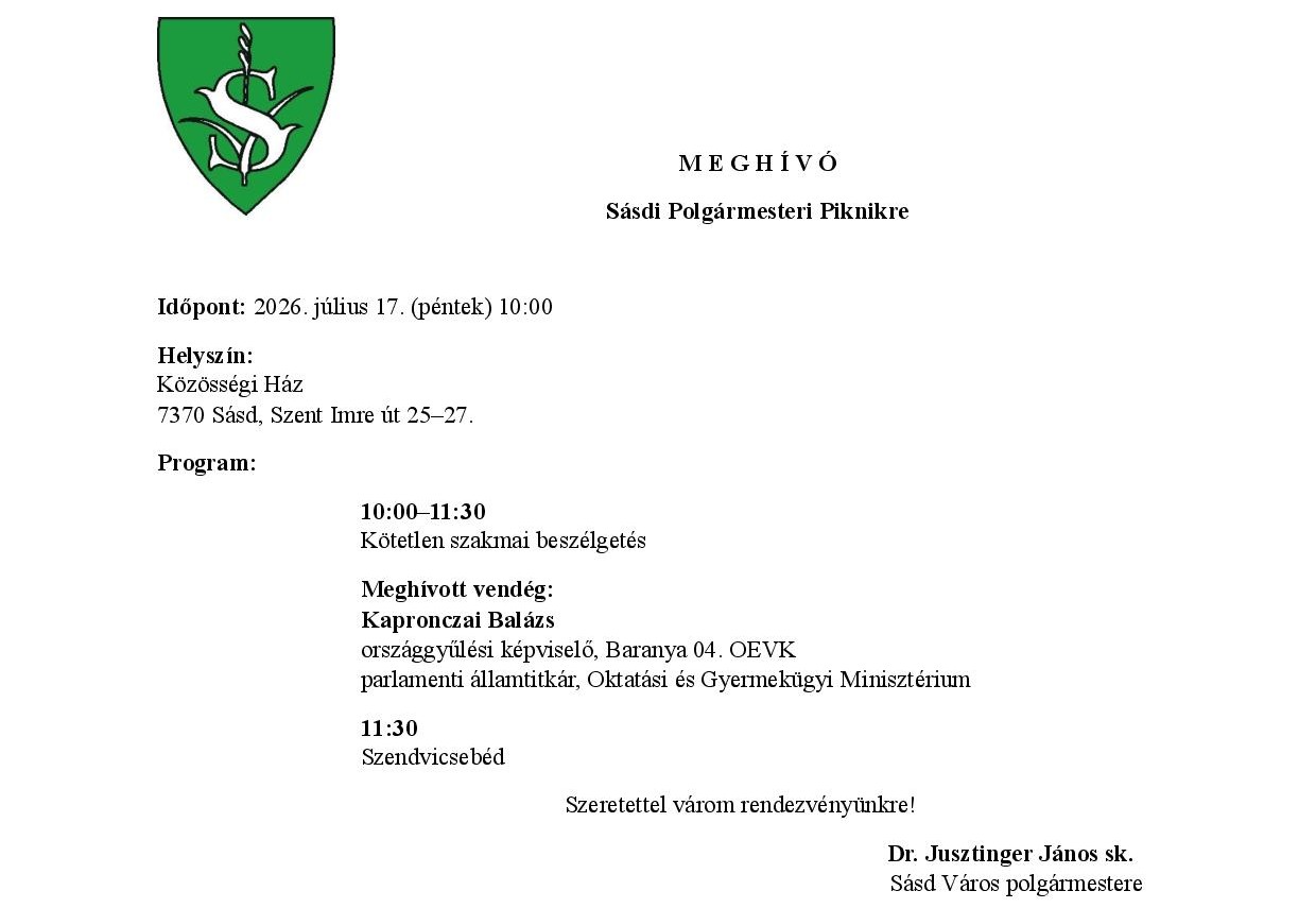 M E G H Í V Ó Sásdi Polgármesteri Piknikre  Időpont: 2026. július 17. (péntek) 10:00 Helyszín: Közösségi Ház 7370 Sásd, Szent Imre út 25–27. Program: 10:00–11:30 Kötetlen szakmai beszélgetés Meghívott vendég: Kapronczai Balázs országgyűlési képviselő, Baranya 04. OEVK parlamenti államtitkár, Oktatási és Gyermekügyi Minisztérium 11:30 Szendvicsebéd Szeretettel várom rendezvényünkre! Dr. Jusztinger János sk.   Sásd Város polgármestere
