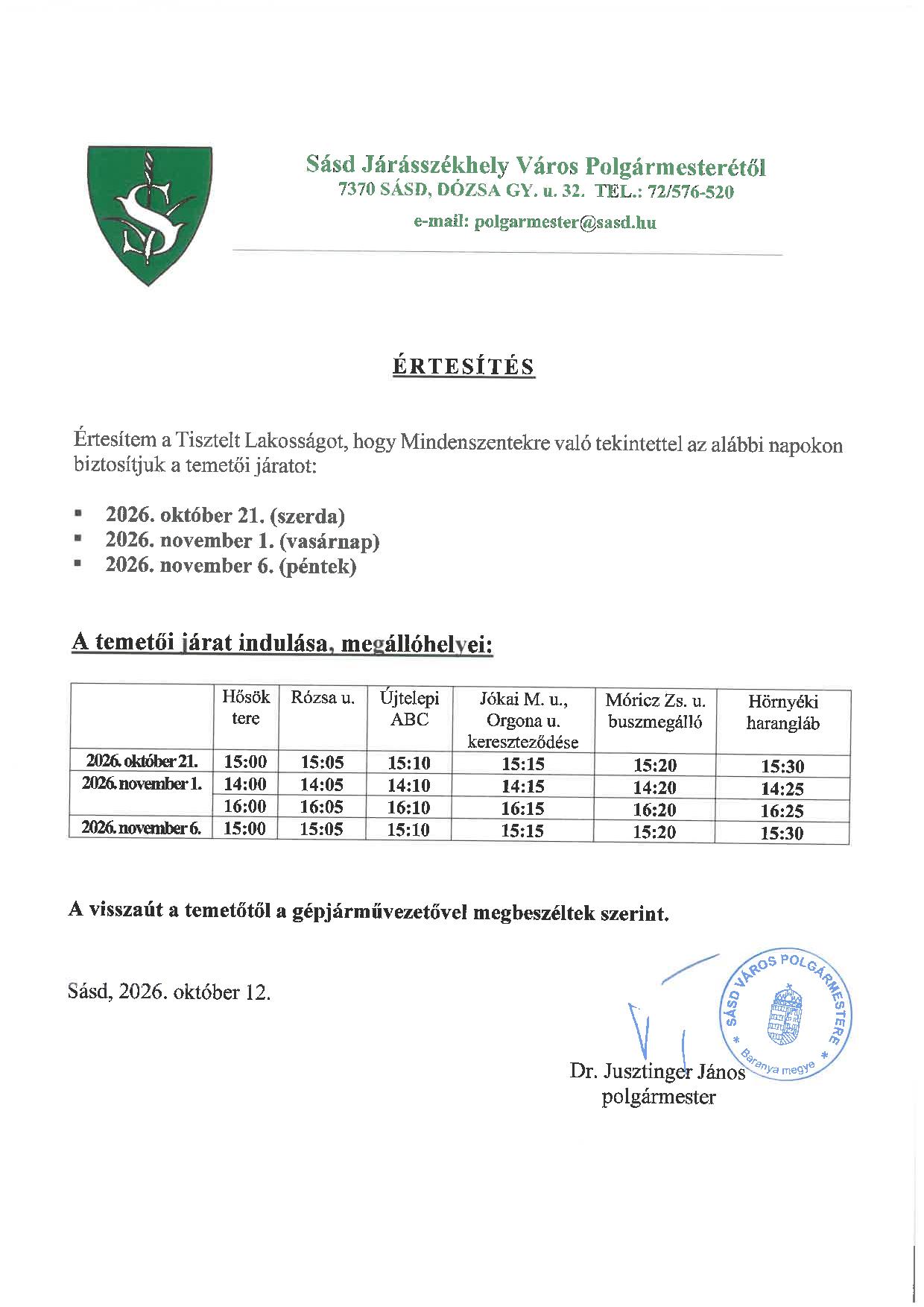 Sásd Járásszékhely Város Polgármesterétől 7370 SÁSD, DÓZSA GY. u. 32.  TEL.: 72/576-520   e-mail: polgarmester@sasd.hu 	     ÉRTESÍTÉS   Értesítem a Tisztelt Lakosságot, hogy Mindenszentekre való tekintettel az alábbi napokon biztosítjuk a temetői járatot:  	2026. október 21. (szerda) 	2026. november 1. (vasárnap) 	2026. november 6. (péntek)   A temetői járat indulása, megállóhelyei:  	Hősök tere	Rózsa u.	Újtelepi ABC	Jókai M. u., Orgona u. kereszteződése	Móricz Zs. u. buszmegálló	Hörnyéki harangláb 2026. október 21.	15:00	15:05	15:10	15:15	15:20	15:30 2026. november 1.	14:00	14:05	14:10	14:15	14:20	14:25 	16:00	16:05	16:10	16:15	16:20	16:25 2026. november 6.	15:00	15:05	15:10	15:15	15:20	15:30   A visszaút a temetőtől a gépjárművezetővel megbeszéltek szerint.    Sásd, 2026. október 13.   Dr. Jusztinger János       polgármester