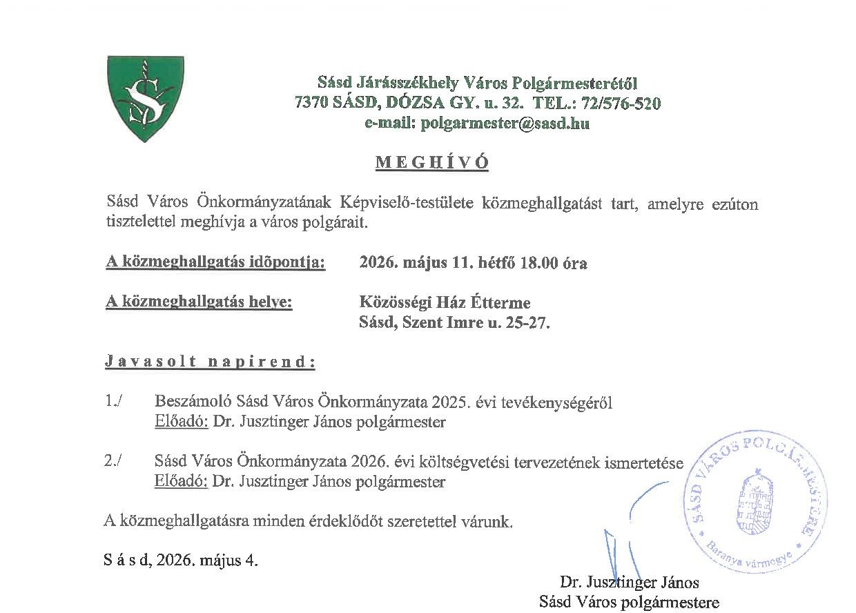 Sásd Járásszékhely Város Polgármesterétől 7370 SÁSD, DÓZSA GY. u. 32- TEL.: 72/576-520 e-mail: polgarmester@sasd.hu MEGHÍVÓ Sásd Város Önkormányzatának Képviselő-testülete közmeghallgatást tart, amelyre ezúton tisztelettel meghívja a város polgárait. A közmeghallgatás időpontja: 2026. május 11. hétfő 18.00 óra A közmeghallgatás helye: Közösségi Ház Étterme Sásd, Szent Imre u. 25-27. javasolt napirend: 1./ Beszámoló Sásd Város Önkormányzata 2025. évi tevékenységéről Előadó: Dr. Jusztinger János polgármester 2./ Sásd Város Ónkormányzata 2026. évi költségvetési tervezetének ismertetése Előadó: Dr. Jusztinger János polgármester A közmeghallgatásra minden érdeklődőt szeretettel várunk, Sásd, 2026. május 4. Dr. Jusztinger János Sásd Város polgármestere