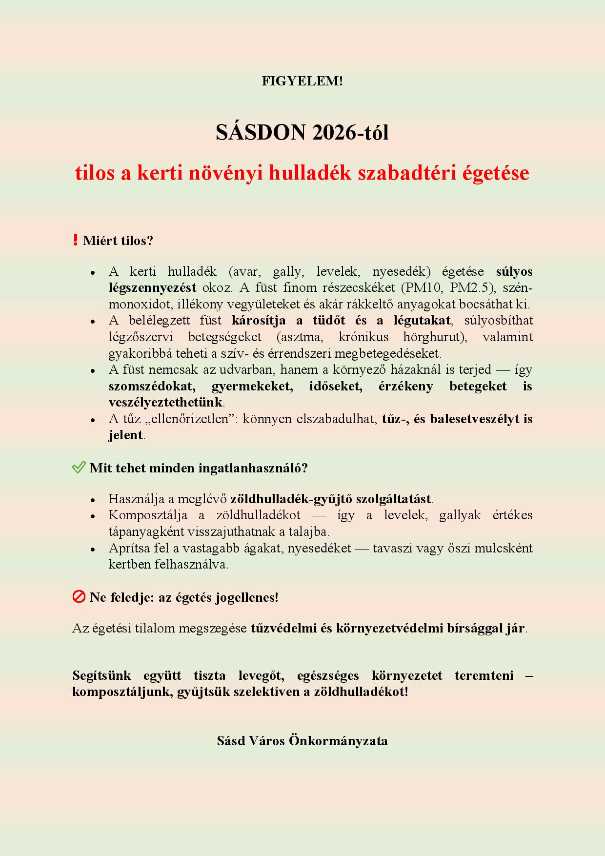 FIGYELEM!  SÁSDON 2026-tól  tilos a kerti növényi hulladék szabadtéri égetése  ❗ Miért tilos? •	A kerti hulladék (avar, gally, levelek, nyesedék) égetése súlyos légszennyezést okoz. A füst finom részecskéket (PM10, PM2.5), szén-monoxidot, illékony vegyületeket és akár rákkeltő anyagokat bocsáthat ki.  •	A belélegzett füst károsítja a tüdőt és a légutakat, súlyosbíthat légzőszervi betegségeket (asztma, krónikus hörghurut), valamint gyakoribbá teheti a szív- és érrendszeri megbetegedéseket.  •	A füst nemcsak az udvarban, hanem a környező házaknál is terjed — így szomszédokat, gyermekeket, időseket, érzékeny betegeket is veszélyeztethetünk.  •	A tűz „ellenőrizetlen”: könnyen elszabadulhat, tűz-, és balesetveszélyt is jelent. ✅ Mit tehet minden ingatlanhasználó? •	Használja a meglévő zöldhulladék-gyűjtő szolgáltatást. •	Komposztálja a zöldhulladékot — így a levelek, gallyak értékes tápanyagként visszajuthatnak a talajba. •	Aprítsa fel a vastagabb ágakat, nyesedéket — tavaszi vagy őszi mulcsként kertben felhasználva. ???? Ne feledje: az égetés jogellenes! Az égetési tilalom megszegése tűzvédelmi és környezetvédelmi bírsággal jár.  Segítsünk együtt tiszta levegőt, egészséges környezetet teremteni – komposztáljunk, gyűjtsük szelektíven a zöldhulladékot!   Sásd Város Önkormányzata