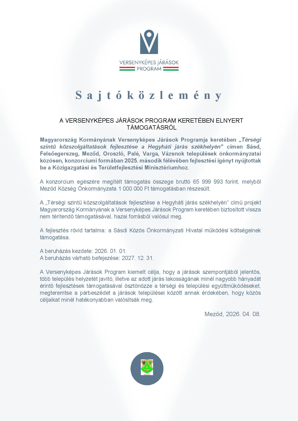 Sajtóközlemény A VERSENYKÉPES JÁRÁSOK PROGRAM KERETÉBEN ELNYERT TÁMOGATÁSRÓL  Magyarország Kormányának Versenyképes Járások Programja keretében „Térségi szintű közszolgáltatások fejlesztése a Hegyháti járás székhelyén” címen Sásd, Felsőegerszeg, Meződ, Oroszló, Palé, Varga, Vázsnok települések önkormányzatai közösen, konzorciumi formában 2025. második félévében fejlesztési igényt nyújtottak be a Közigazgatási és Területfejlesztési Minisztériumhoz.  A konzorcium egészére megítélt támogatás összege bruttó 65 999 993 forint, melyből Meződ Község Önkormányzata 1 000 000 Ft támogatásban részesült.  A „Térségi szintű közszolgáltatások fejlesztése a Hegyháti járás székhelyén” című projekt Magyarország Kormányának a Versenyképes Járások Program keretében biztosított vissza nem térítendő támogatásával, hazai forrásból valósul meg.   A fejlesztés rövid tartalma: a Sásdi Közös Önkormányzati Hivatal működési költségeinek támogatása.  A beruházás kezdete: 2026. 01. 01. A beruházás várható befejezése: 2027. 12. 31.  A Versenyképes Járások Program kiemelt célja, hogy a járások szempontjából jelentős, több település helyzetét javító, illetve az adott járás lakosságának minél nagyobb hányadát érintő fejlesztések támogatásával ösztönözze a térségi és települési együttműködéseket, megteremtse a párbeszédet a járások települései között annak érdekében, hogy közös céljaikat minél hatékonyabban valósítsák meg.  Meződ, 2026. 04. 08.