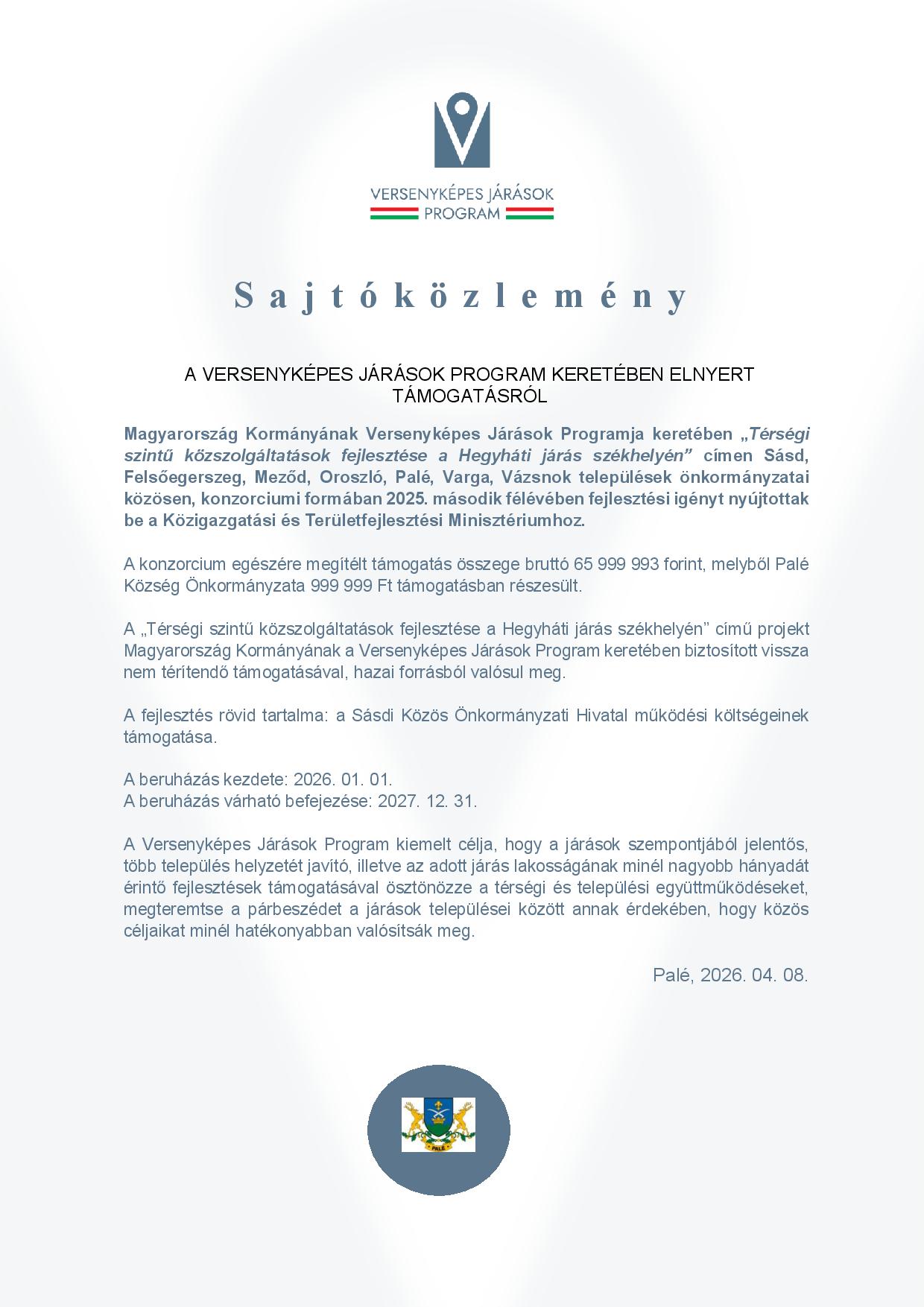 Sajtóközlemény A VERSENYKÉPES JÁRÁSOK PROGRAM KERETÉBEN ELNYERT TÁMOGATÁSRÓL  Magyarország Kormányának Versenyképes Járások Programja keretében „Térségi szintű közszolgáltatások fejlesztése a Hegyháti járás székhelyén” címen Sásd, Felsőegerszeg, Meződ, Oroszló, Palé, Varga, Vázsnok települések önkormányzatai közösen, konzorciumi formában 2025. második félévében fejlesztési igényt nyújtottak be a Közigazgatási és Területfejlesztési Minisztériumhoz.  A konzorcium egészére megítélt támogatás összege bruttó 65 999 993 forint, melyből Palé Község Önkormányzata 999 999 Ft támogatásban részesült.  A „Térségi szintű közszolgáltatások fejlesztése a Hegyháti járás székhelyén” című projekt Magyarország Kormányának a Versenyképes Járások Program keretében biztosított vissza nem térítendő támogatásával, hazai forrásból valósul meg.   A fejlesztés rövid tartalma: a Sásdi Közös Önkormányzati Hivatal működési költségeinek támogatása.  A beruházás kezdete: 2026. 01. 01. A beruházás várható befejezése: 2027. 12. 31.  A Versenyképes Járások Program kiemelt célja, hogy a járások szempontjából jelentős, több település helyzetét javító, illetve az adott járás lakosságának minél nagyobb hányadát érintő fejlesztések támogatásával ösztönözze a térségi és települési együttműködéseket, megteremtse a párbeszédet a járások települései között annak érdekében, hogy közös céljaikat minél hatékonyabban valósítsák meg.  Palé, 2026. 04. 08.