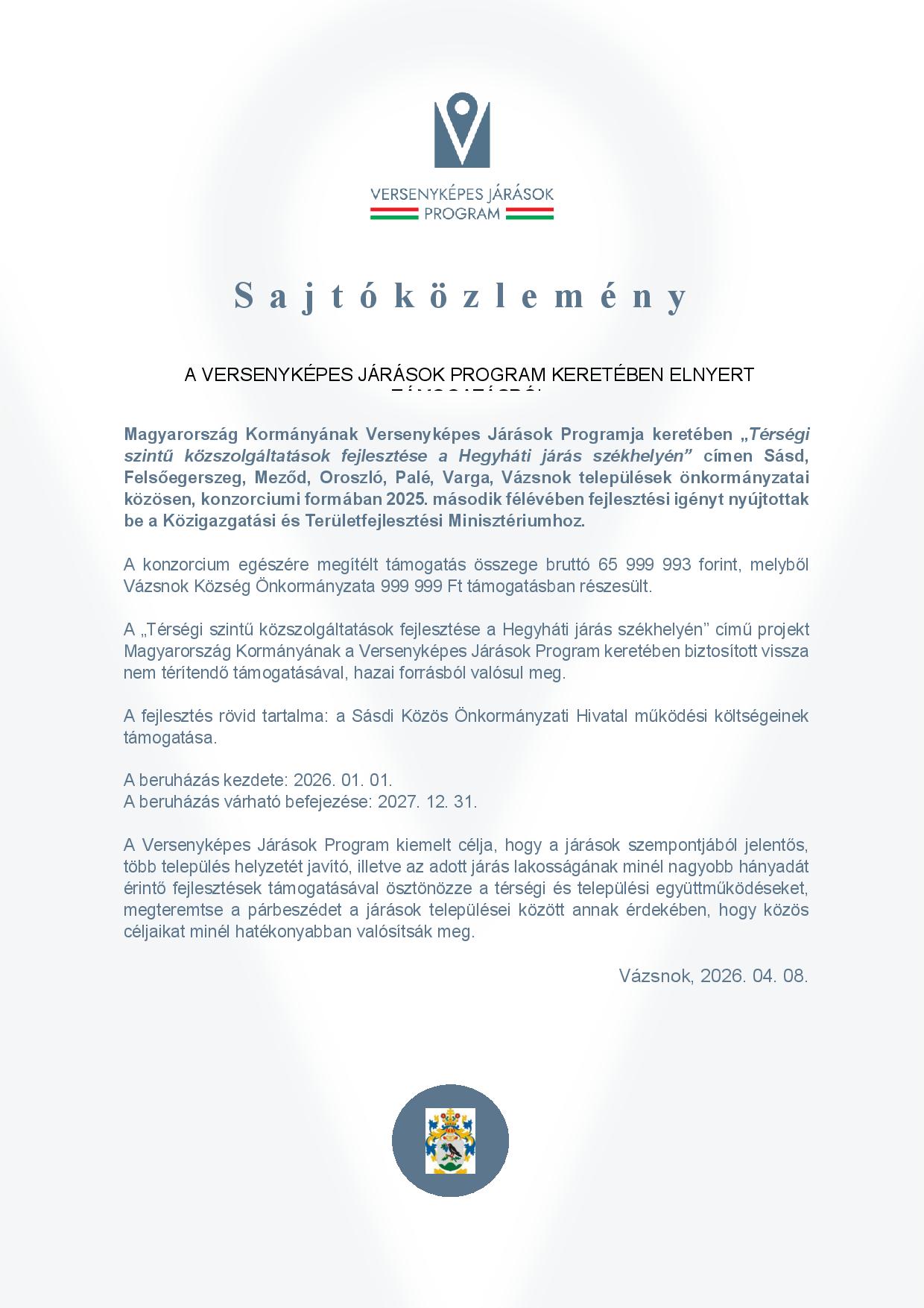 Sajtóközlemény A VERSENYKÉPES JÁRÁSOK PROGRAM KERETÉBEN ELNYERT TÁMOGATÁSRÓL Magyarország Kormányának Versenyképes Járások Programja keretében „Térségi szintű közszolgáltatások fejlesztése a Hegyháti járás székhelyén” címen Sásd, Felsőegerszeg, Meződ, Oroszló, Palé, Varga, Vázsnok települések önkormányzatai közösen, konzorciumi formában 2025. második félévében fejlesztési igényt nyújtottak be a Közigazgatási és Területfejlesztési Minisztériumhoz. A konzorcium egészére megítélt támogatás összege bruttó 65 999 993 forint, melyből Vázsnok Község Önkormányzata 999 999 Ft támogatásban részesült. A „Térségi szintű közszolgáltatások fejlesztése a Hegyháti járás székhelyén” című projekt Magyarország Kormányának a Versenyképes Járások Program keretében biztosított vissza nem térítendő támogatásával, hazai forrásból valósul meg. A fejlesztés rövid tartalma: a Sásdi Közös Önkormányzati Hivatal működési költségeinek támogatása. A beruházás kezdete: 2026. 01. 01. A beruházás várható befejezése: 2027. 12. 31. A Versenyképes Járások Program kiemelt célja, hogy a járások szempontjából jelentős, több település helyzetét javító, illetve az adott járás lakosságának minél nagyobb hányadát érintő fejlesztések támogatásával ösztönözze a térségi és települési együttműködéseket, megteremtse a párbeszédet a járások települései között annak érdekében, hogy közös céljaikat minél hatékonyabban valósítsák meg. Vázsnok, 2026. 04. 08.