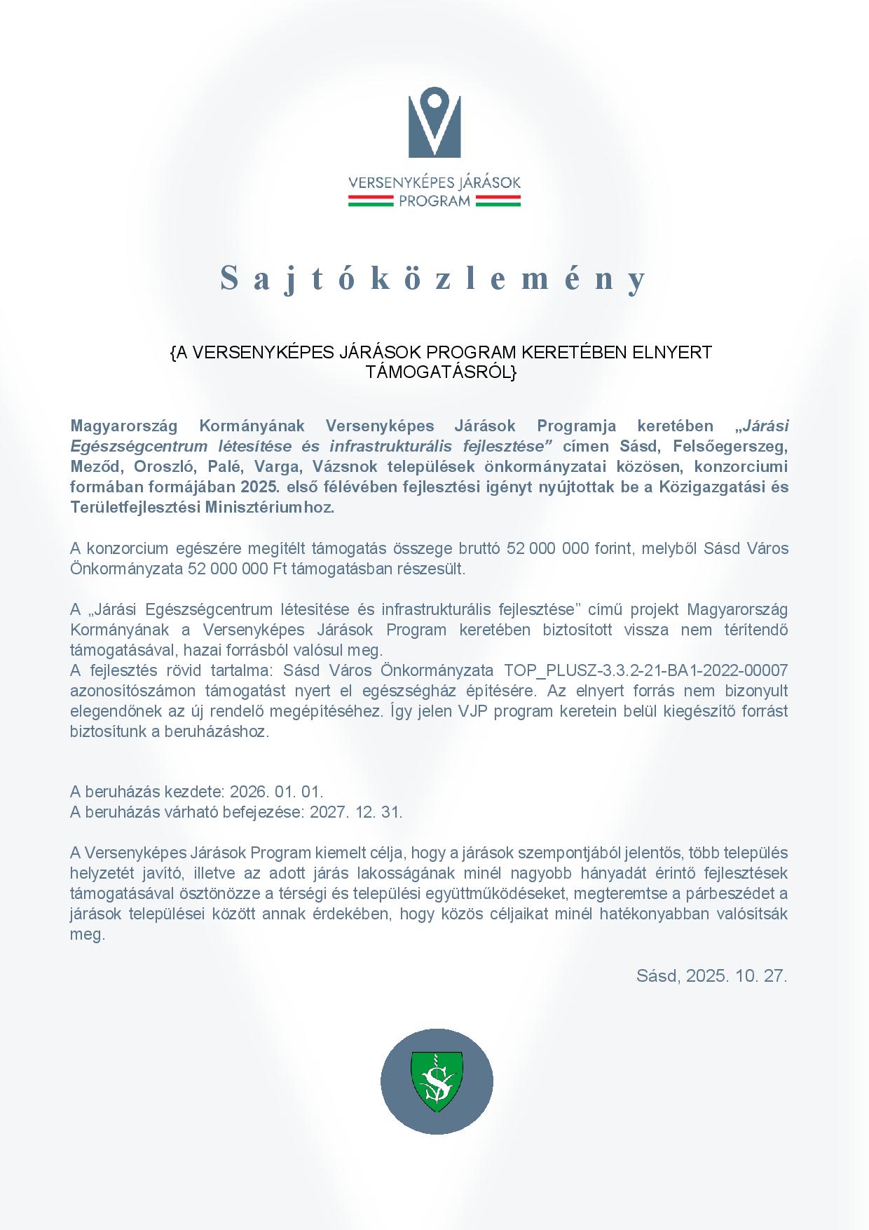 Sajtóközlemény A VERSENYKÉPES JÁRÁSOK PROGRAM KERETÉBEN ELNYERT TÁMOGATÁSRÓL  Magyarország Kormányának Versenyképes Járások Programja keretében „Járási Egészségcentrum létesítése és infrastrukturális fejlesztése” címen Sásd, Felsőegerszeg, Meződ, Oroszló, Palé, Varga, Vázsnok települések önkormányzatai közösen, konzorciumi formában formájában 2025. első félévében fejlesztési igényt nyújtottak be a Közigazgatási és Területfejlesztési Minisztériumhoz.  A konzorcium egészére megítélt támogatás összege bruttó 52 000 000 forint, melyből Sásd Város Önkormányzata 52 000 000 Ft támogatásban részesült.  A „Járási Egészségcentrum létesítése és infrastrukturális fejlesztése” című projekt Magyarország Kormányának a Versenyképes Járások Program keretében biztosított vissza nem térítendő támogatásával, hazai forrásból valósul meg.  A fejlesztés rövid tartalma: Sásd Város Önkormányzata TOP_PLUSZ-3.3.2-21-BA1-2022-00007 azonosítószámon támogatást nyert el egészségház építésére. Az elnyert forrás nem bizonyult elegendőnek az új rendelő megépítéséhez. Így jelen VJP program keretein belül kiegészítő forrást biztosítunk a beruházáshoz.   A beruházás kezdete: 2026. 01. 01. A beruházás várható befejezése: 2027. 12. 31.  A Versenyképes Járások Program kiemelt célja, hogy a járások szempontjából jelentős, több település helyzetét javító, illetve az adott járás lakosságának minél nagyobb hányadát érintő fejlesztések támogatásával ösztönözze a térségi és települési együttműködéseket, megteremtse a párbeszédet a járások települései között annak érdekében, hogy közös céljaikat minél hatékonyabban valósítsák meg.  Sásd, 2025. 10. 27.