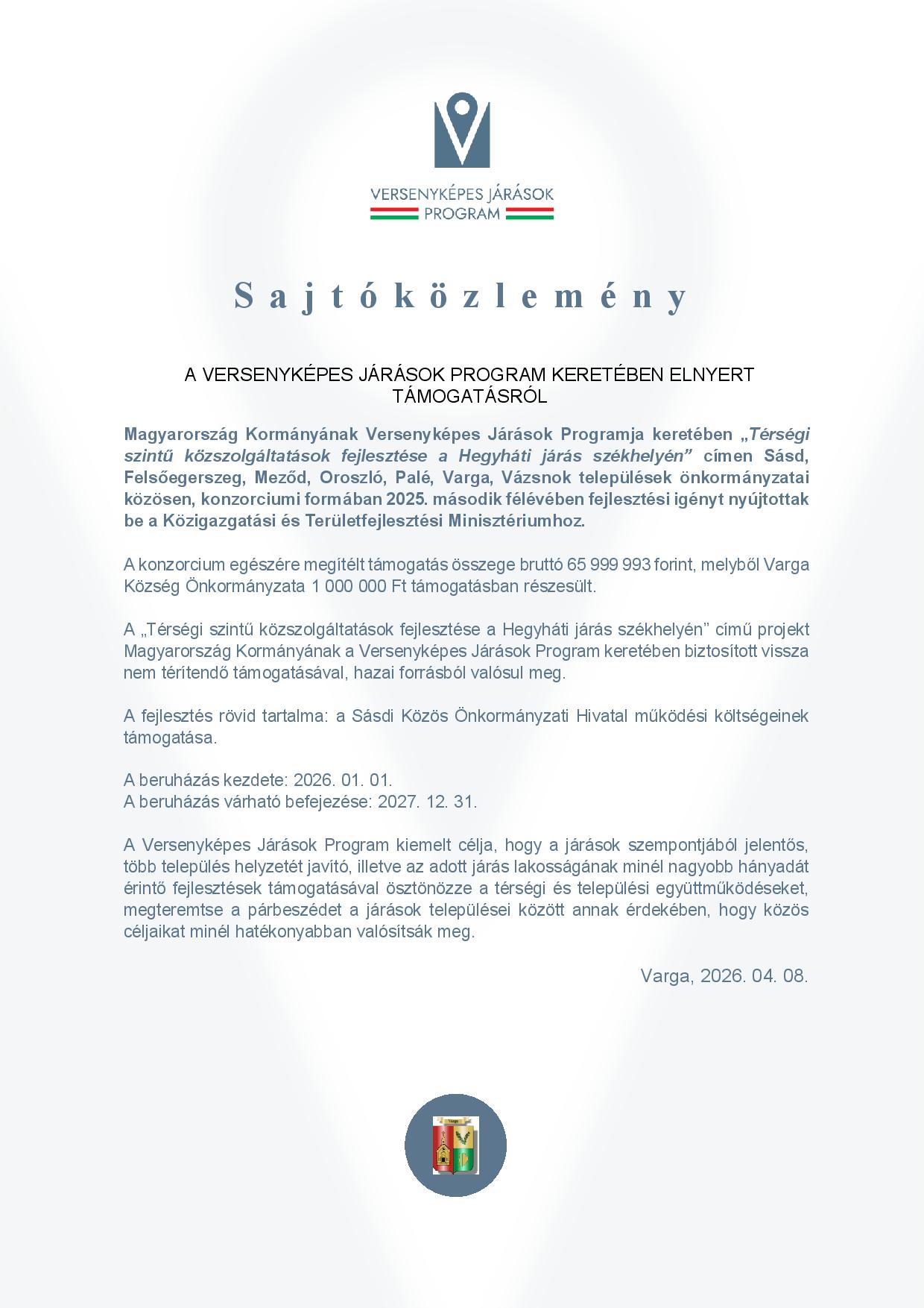 Sajtóközlemény A VERSENYKÉPES JÁRÁSOK PROGRAM KERETÉBEN ELNYERT TÁMOGATÁSRÓL  Magyarország Kormányának Versenyképes Járások Programja keretében „Térségi szintű közszolgáltatások fejlesztése a Hegyháti járás székhelyén” címen Sásd, Felsőegerszeg, Meződ, Oroszló, Palé, Varga, Vázsnok települések önkormányzatai közösen, konzorciumi formában 2025. második félévében fejlesztési igényt nyújtottak be a Közigazgatási és Területfejlesztési Minisztériumhoz.  A konzorcium egészére megítélt támogatás összege bruttó 65 999 993 forint, melyből Varga Község Önkormányzata 1 000 000 Ft támogatásban részesült.  A „Térségi szintű közszolgáltatások fejlesztése a Hegyháti járás székhelyén” című projekt Magyarország Kormányának a Versenyképes Járások Program keretében biztosított vissza nem térítendő támogatásával, hazai forrásból valósul meg.   A fejlesztés rövid tartalma: a Sásdi Közös Önkormányzati Hivatal működési költségeinek támogatása.  A beruházás kezdete: 2026. 01. 01. A beruházás várható befejezése: 2027. 12. 31.  A Versenyképes Járások Program kiemelt célja, hogy a járások szempontjából jelentős, több település helyzetét javító, illetve az adott járás lakosságának minél nagyobb hányadát érintő fejlesztések támogatásával ösztönözze a térségi és települési együttműködéseket, megteremtse a párbeszédet a járások települései között annak érdekében, hogy közös céljaikat minél hatékonyabban valósítsák meg.  Varga, 2026. 04. 08.